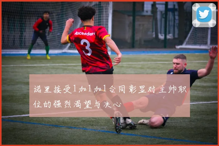 诺里接受1加1加1合同彰显对主帅职位的强烈渴望与决心