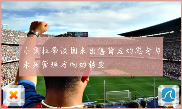 小莫拉蒂谈国米出售背后的思考与未来管理方向的转变
