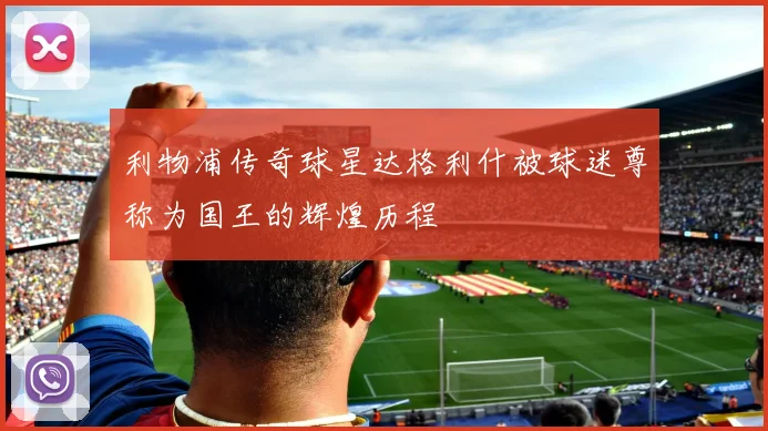 利物浦传奇球星达格利什被球迷尊称为国王的辉煌历程