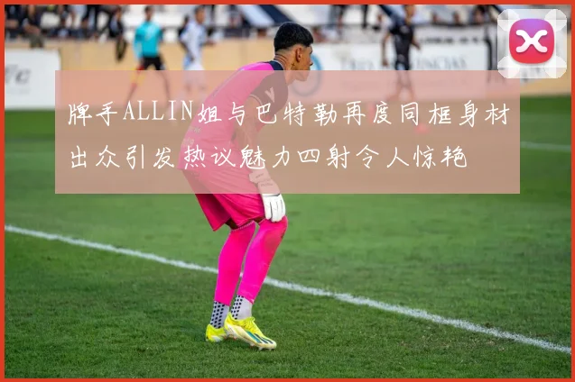 牌手ALLIN姐与巴特勒再度同框身材出众引发热议魅力四射令人惊艳