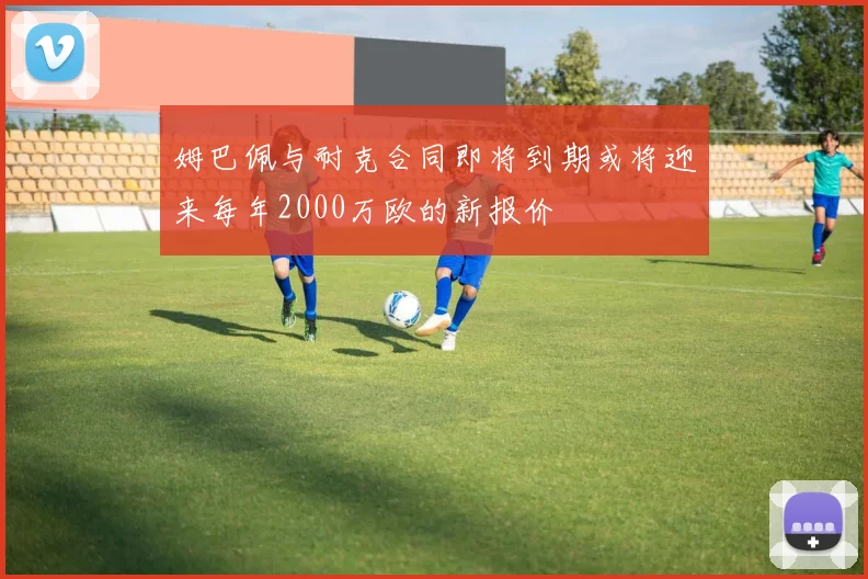 姆巴佩与耐克合同即将到期或将迎来每年2000万欧的新报价