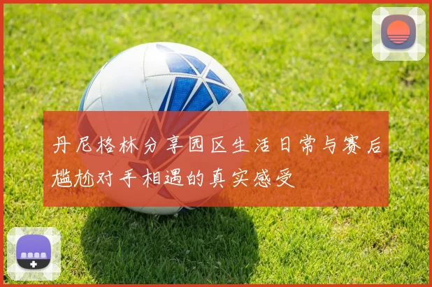 丹尼格林分享园区生活日常与赛后尴尬对手相遇的真实感受