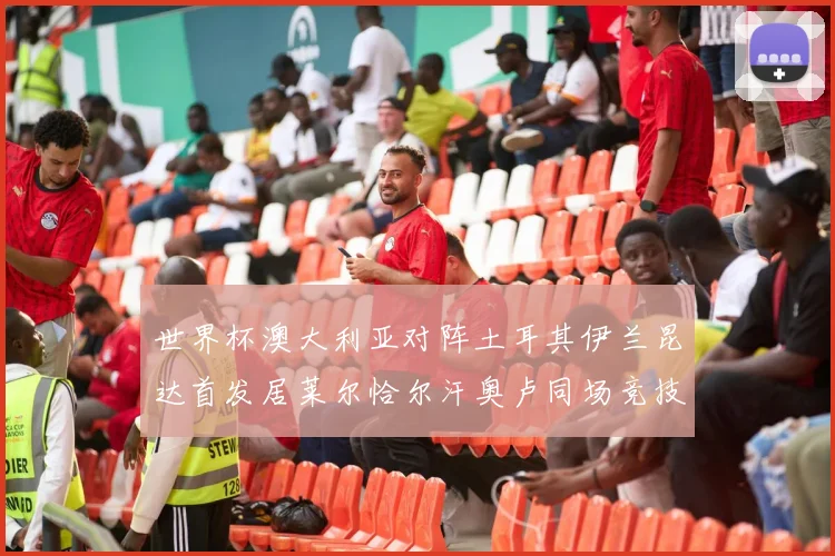 世界杯澳大利亚对阵土耳其伊兰昆达首发居莱尔恰尔汗奥卢同场竞技