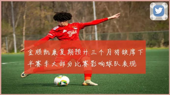 金顺凯康复期预计三个月将缺席下半赛季大部分比赛影响球队表现