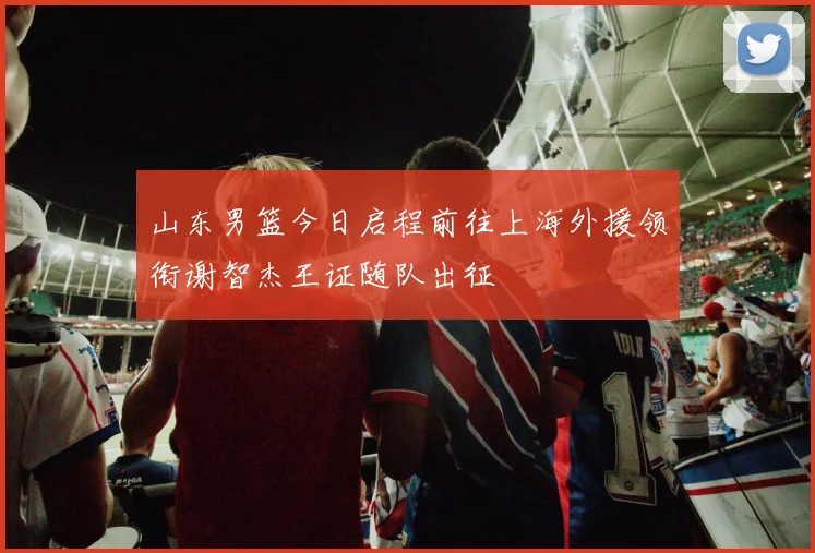 山东男篮今日启程前往上海外援领衔谢智杰王证随队出征