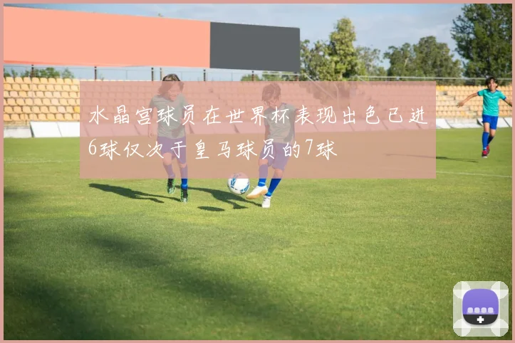 水晶宫球员在世界杯表现出色已进6球仅次于皇马球员的7球
