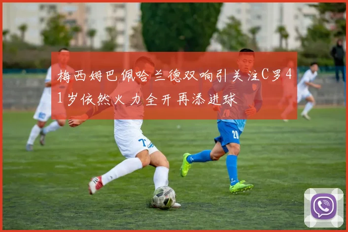 梅西姆巴佩哈兰德双响引关注C罗41岁依然火力全开再添进球