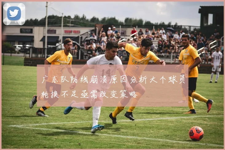 广东队防线崩溃原因分析大个球员轮换不足亟需改变策略