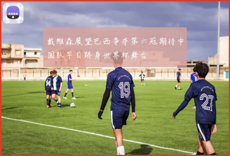 戴维森展望巴西争夺第六冠期待中国队早日跻身世界杯舞台