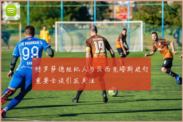 特罗萨德经纪人与贝西克塔斯进行重要会谈引发关注
