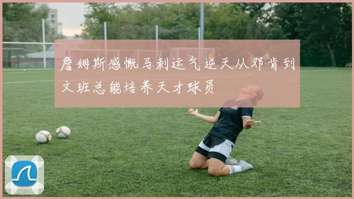 詹姆斯感慨马刺运气逆天从邓肯到文班总能培养天才球员