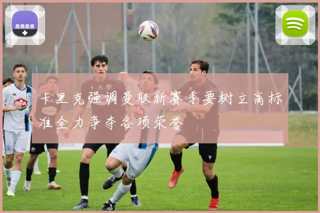 卡里克强调曼联新赛季要树立高标准全力争夺各项荣誉