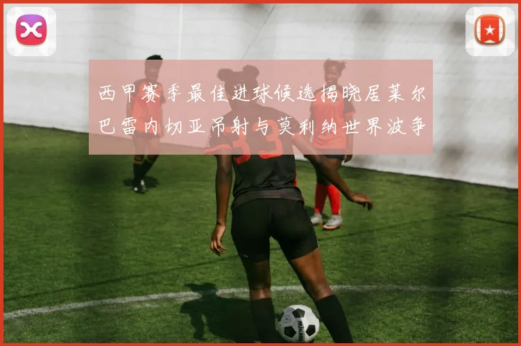 西甲赛季最佳进球候选揭晓居莱尔巴雷内切亚吊射与莫利纳世界波争辉