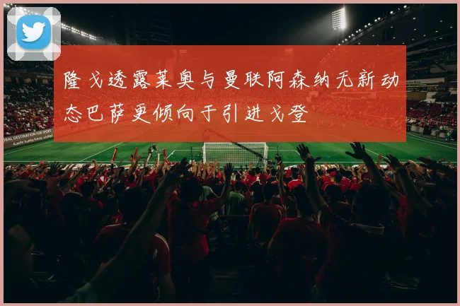 隆戈透露莱奥与曼联阿森纳无新动态巴萨更倾向于引进戈登