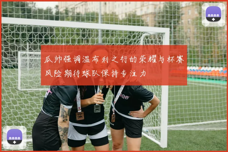瓜帅强调温布利之行的荣耀与杯赛风险期待球队保持专注力