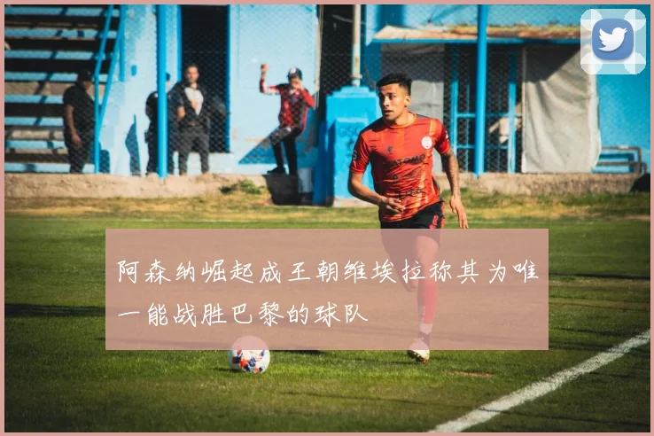 阿森纳崛起成王朝维埃拉称其为唯一能战胜巴黎的球队