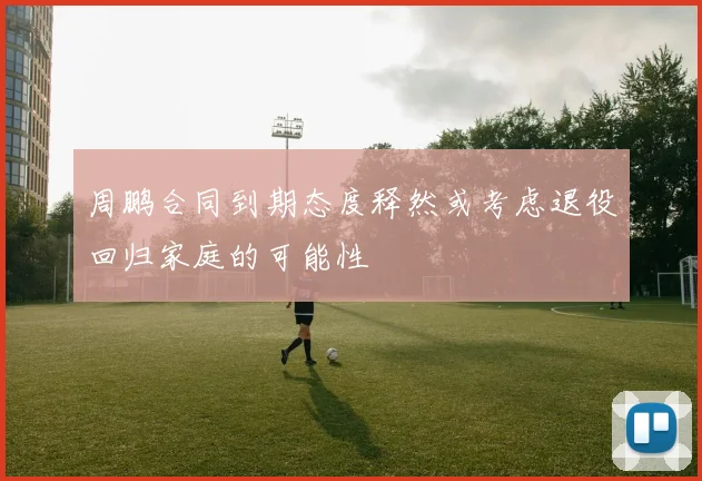 周鹏合同到期态度释然或考虑退役回归家庭的可能性