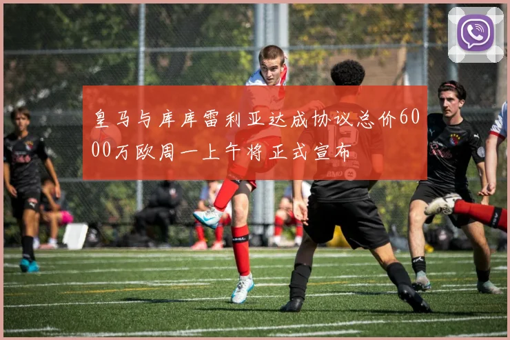 皇马与库库雷利亚达成协议总价6000万欧周一上午将正式宣布