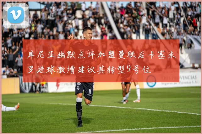 库尼亚幽默点评加盟曼联后卡塞米罗进球激增建议其转型9号位