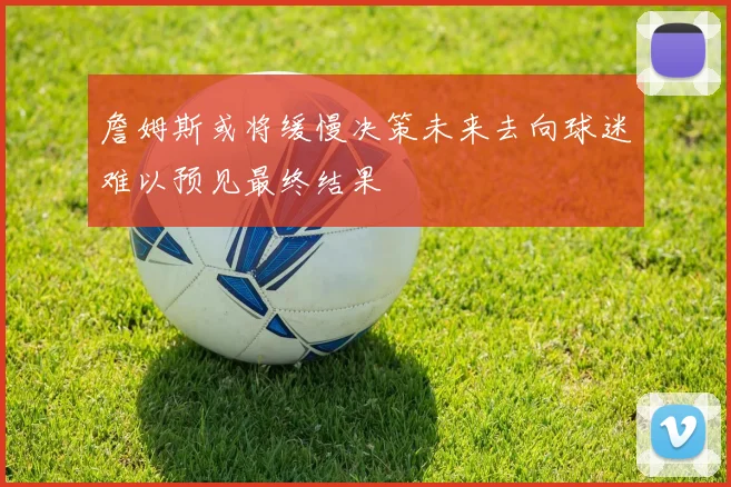 詹姆斯或将缓慢决策未来去向球迷难以预见最终结果